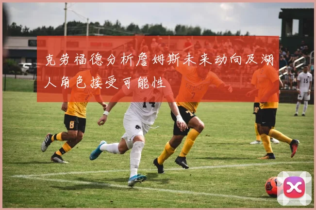 克劳福德分析詹姆斯未来动向及湖人角色接受可能性