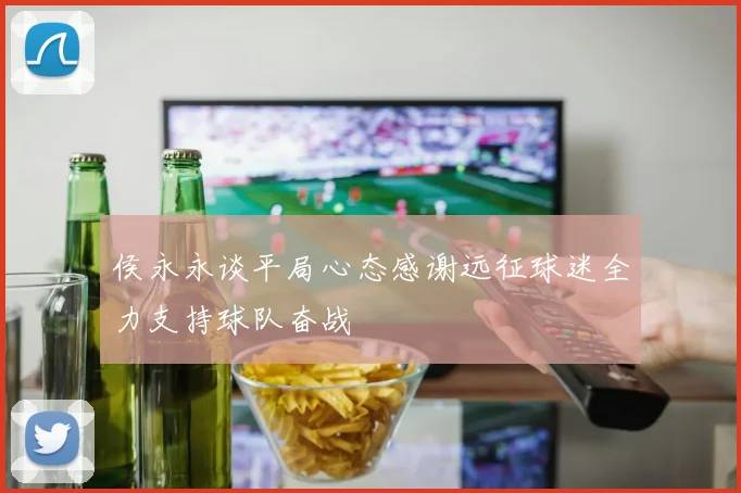 侯永永谈平局心态感谢远征球迷全力支持球队奋战