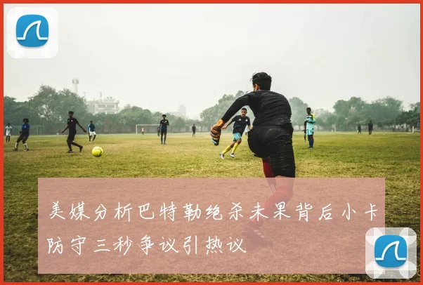 美媒分析巴特勒绝杀未果背后小卡防守三秒争议引热议
