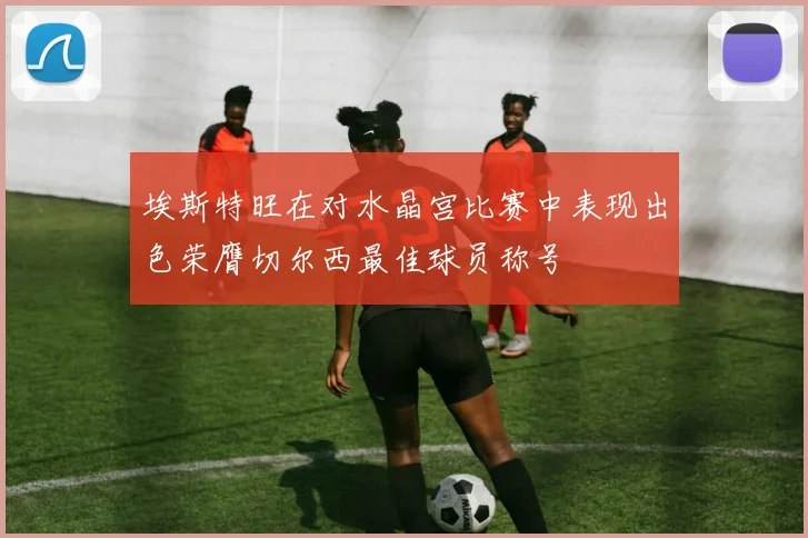 埃斯特旺在对水晶宫比赛中表现出色荣膺切尔西最佳球员称号