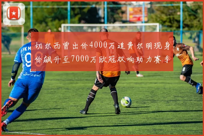 切尔西曾出价4000万追费尔明现身价飙升至7000万欧冠双响助力赛季双10