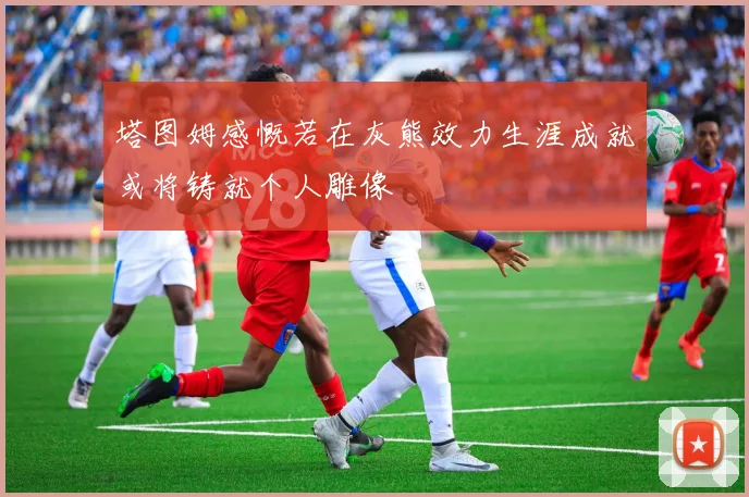 塔图姆感慨若在灰熊效力生涯成就或将铸就个人雕像