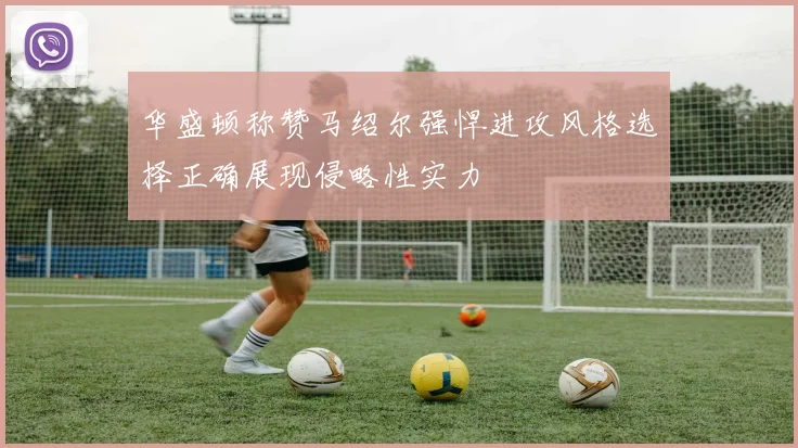 华盛顿称赞马绍尔强悍进攻风格选择正确展现侵略性实力