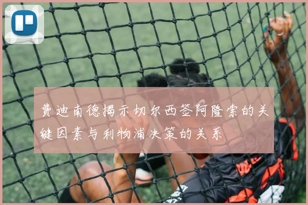 费迪南德揭示切尔西签阿隆索的关键因素与利物浦决策的关系