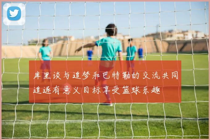 库里谈与追梦和巴特勒的交流共同追逐有意义目标享受篮球乐趣
