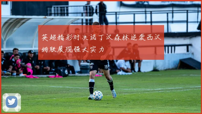 英超精彩对决诺丁汉森林逆袭西汉姆联展现强大实力