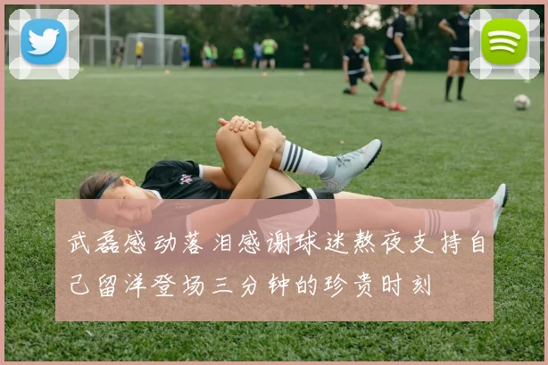 武磊感动落泪感谢球迷熬夜支持自己留洋登场三分钟的珍贵时刻