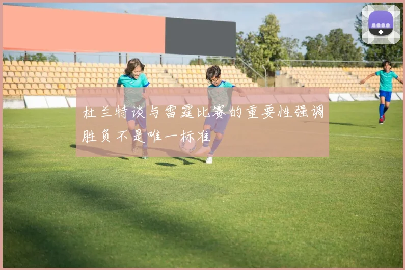 杜兰特谈与雷霆比赛的重要性强调胜负不是唯一标准