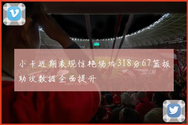 小卡近期表现惊艳场均318分67篮板助攻数据全面提升