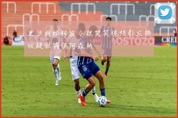 里沙利松转发小孩哭笑视频引发热议疑似调侃阿森纳