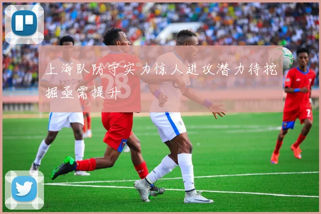 上海队防守实力惊人进攻潜力待挖掘亟需提升
