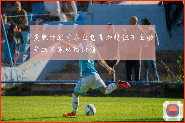 曼联计划亏本出售乌加特但不主动寻找买家以防贬值