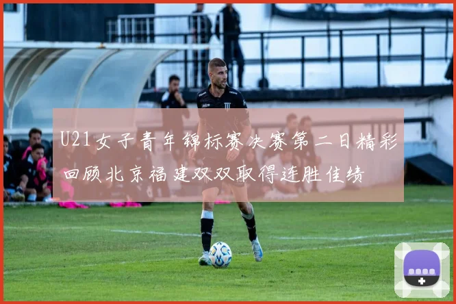 U21女子青年锦标赛决赛第二日精彩回顾北京福建双双取得连胜佳绩