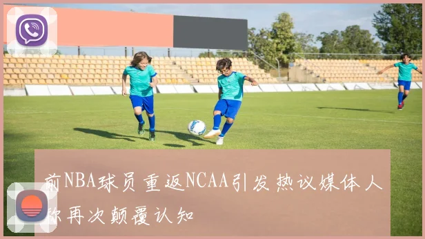 前NBA球员重返NCAA引发热议媒体人称再次颠覆认知